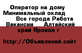 Оператор на дому › Минимальный оклад ­ 40 000 - Все города Работа » Вакансии   . Алтайский край,Яровое г.